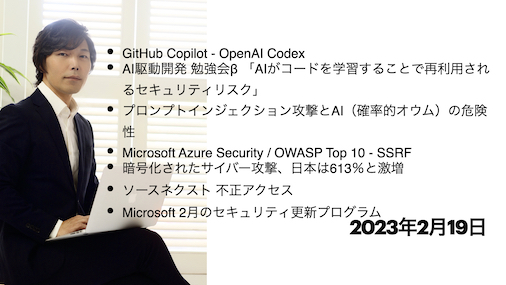 今宵のサイバーセキュリティについて気になること：GitHub Copilot – OpenAI Codex, AI駆動開発勉強会β 「AIがコードを学習することで再利用されるセキュリティリスク」, プロンプトインジェクション攻撃とAI（確率的オウム）の危険性, Microsoft Azure Security / OWASP Top 10 – SSRF, 暗号化されたサイバー攻撃、日本は613％と激増, ソースネクスト不正アクセス, Microsoft 2月のセキュリティ更新プログラム